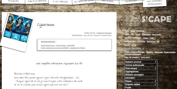 Introduction de l’article sur S’cape :

Logo : 3 ados avec sweat à capuche, chacun penché au-dessus d’un écran d’ordinateur. Celui du milieu semble réfléchir, une main au menton.

Cyber3000
Auteur du jeu : Guillaume Chazeaux
Contribution : Pierre Rouillé, Sébastien Castaneda-Nunez

Ressources :
Accès direct au jeu – mot de passe : Cyber3000
Article complet sur le site de la SRANE – Académie de Poitiers
Une enquête interactive reposant sur l’IA

MISSION CYBER 3000
Vous allez être piraté agence Cyber Sécurité Intergalactique - CSI

— Bonjour agent de la CSI, je suis E-Cyber votre ordinateur de bord.
Je ne te connais pas encore agent, quel est ton nom ?

Sur la droite : logo S’cape et caractéristiques du jeu.