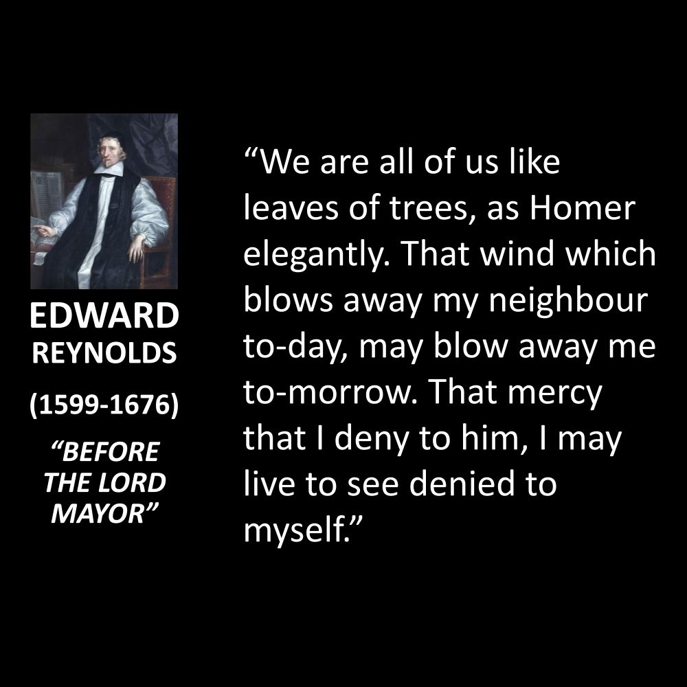 EDWARD REYNOLDS
(1599-1676)
"BEFORE THE LORD MAYOR"
"We are all of us like leaves of trees, as Homer elegantly. That wind which blows away my neighbour to-day, may blow away me to-morrow. That mercy that I deny to him, I may live to see denied to myself."