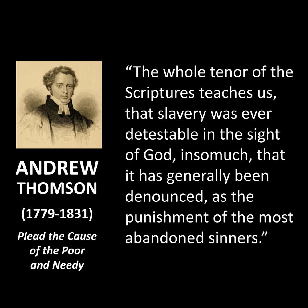 ANDREW THOMSON
(1779-1831)
Plead the Cause of the Poor and Needy
"The whole tenor of the Scriptures teaches us, that slavery was ever detestable in the sight of God, insomuch, that it has generally been denounced, as the punishment of the most abandoned sinners."
