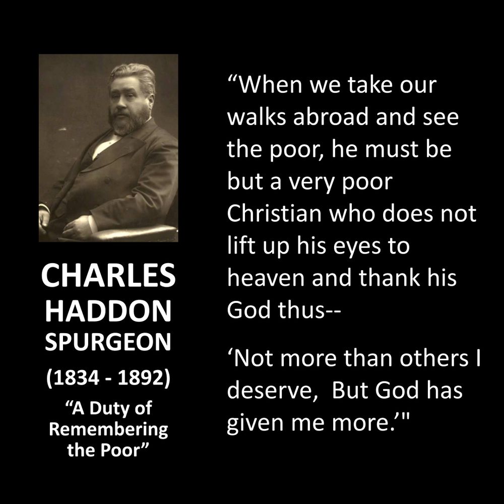 CHARLES HADDON SPURGEON
(1834 - 1892)
"A Duty of Remembering the Poor"
"When we take our walks abroad and see the poor, he must be but a very poor Christian who does not lift up his eyes to heaven and thank his God thus-- 'Not more than others I deserve, But God has given me more.”