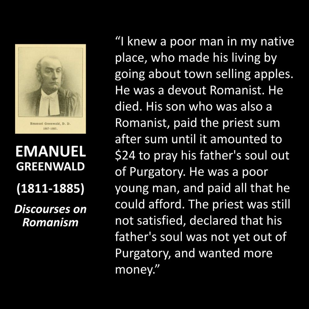 EMANUEL GREENWALD
(1811-1885)
Discourses on Romanism
"I knew a poor man in my native place, who made his living by going about town selling apples. He was a devout Romanist. He died. His son who was also a Romanist, paid the priest sum after sum until it amounted to $24 to pray his father's soul out of Purgatory. He was a poor young man, and paid all that he could afford. The priest was still not satisfied, declared that his father's soul was not yet out of Purgatory, and wanted more money."