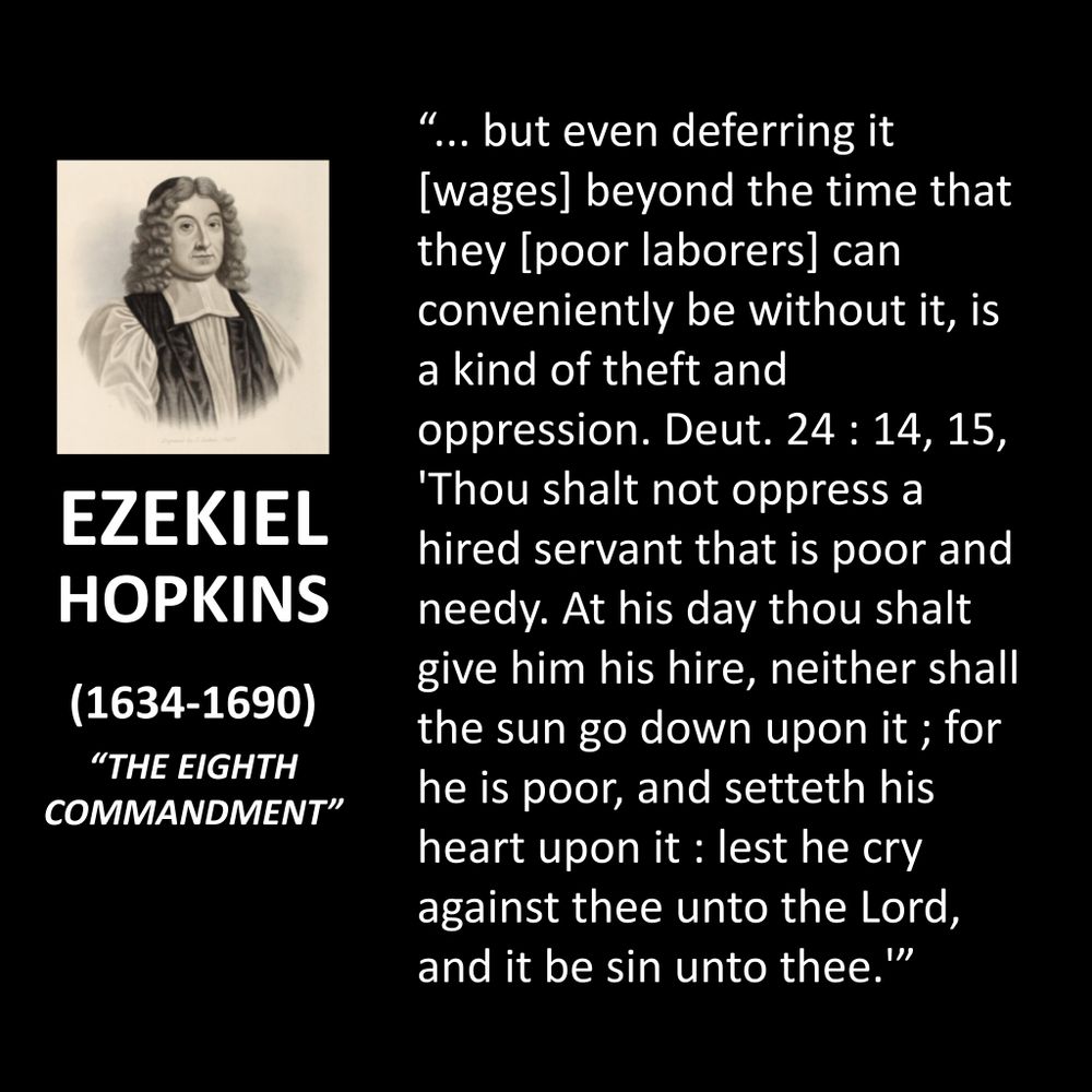 EZEKIEL HOPKINS
(1634-1690)
"THE EIGHTH COMMANDMENT"
"... but even deferring it [wages] beyond the time that they [poor laborers] can conveniently be without it, is a kind of theft and oppression. Deut. 24: 14, 15,
'Thou shalt not oppress a hired servant that is poor and needy. At his day thou shalt give him his hire, neither shall the sun go down upon it; for he is poor, and setteth his heart upon it : lest he cry against thee unto the Lord, and it be sin unto thee.'"