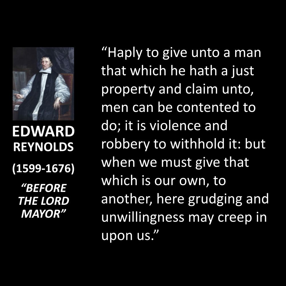 EDWARD REYNOLDS
(1599-1676)
"BEFORE THE LORD MAYOR"
"Haply to give unto a man that which he hath a just property and claim unto, men can be contented to do; it is violence and robbery to withhold it: but when we must give that which is our own, to another, here grudging and unwillingness may creep in upon us."