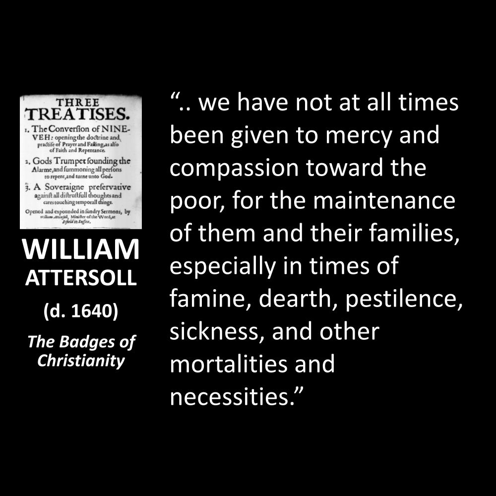WILLIAM ATTERSOLL
(d. 1640)
The Badges of Christianity
".. we have not at all times been given to mercy and compassion toward the poor, for the maintenance of them and their families, especially in times of famine, dearth, pestilence, sickness, and other mortalities and necessities."