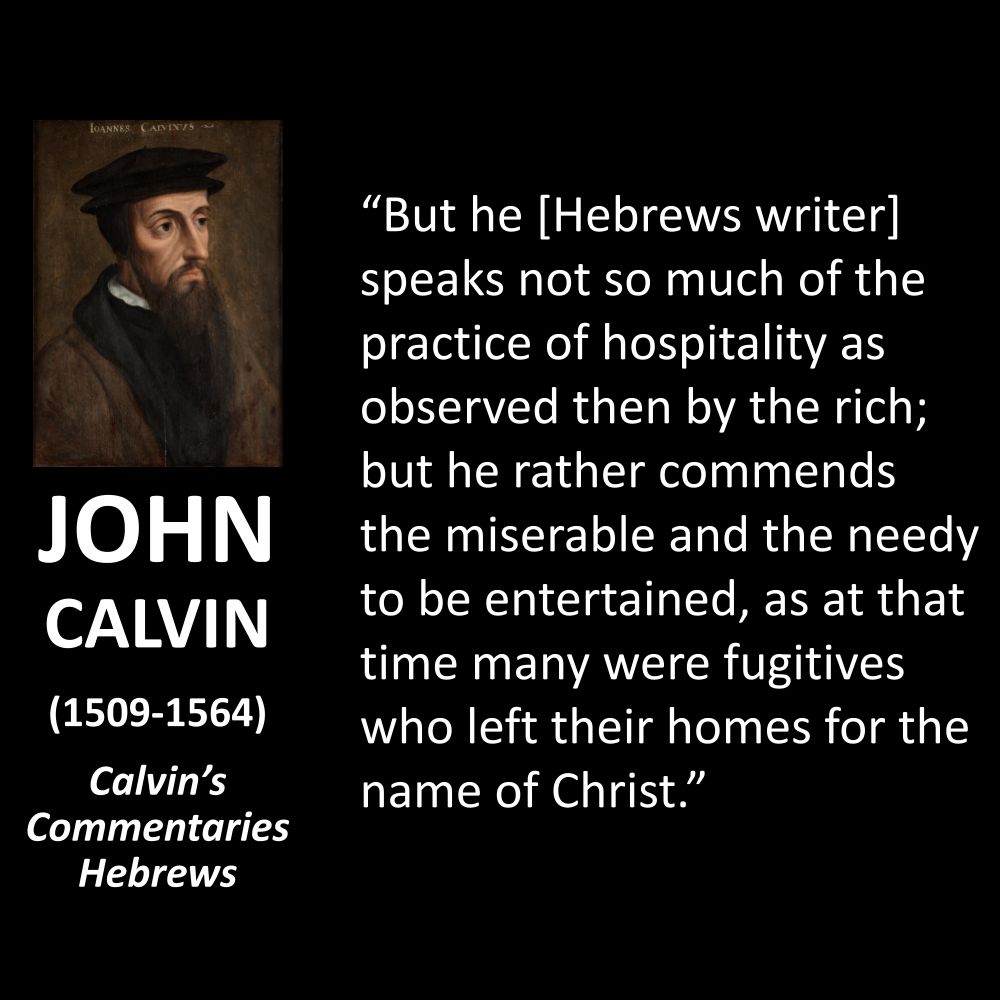JOHN CALVIN
(1509-1564)
Calvin's Commentaries Hebrews
"But he [Hebrews writer] speaks not so much of the practice of hospitality as observed then by the rich; but he rather commends the miserable and the needy to be entertained, as at that time many were fugitives who left their homes for the name of Christ."