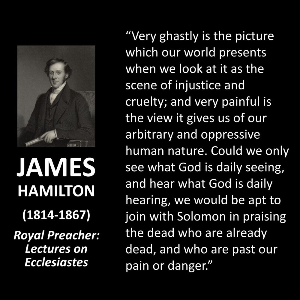 JAMES HAMILTON
(1814-1867)
Royal Preacher: Lectures on Ecclesiastes
"Very ghastly is the picture which our world presents when we look at it as the scene of injustice and cruelty; and very painful is the view it gives us of our arbitrary and oppressive human nature. Could we only see what God is daily seeing, and hear what God is daily hearing, we would be apt to join with Solomon in praising the dead who are already dead, and who are past our pain or danger."
