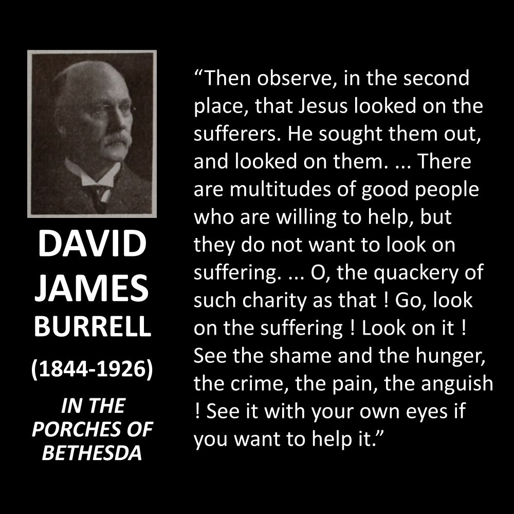DAVID JAMES BURRELL
(1844-1926)
IN THE PORCHES OF BETHESDA
"Then observe, in the second place, that Jesus looked on the sufferers. He sought them out, and looked on them. ... There are multitudes of good people who are willing to help, but they do not want to look on suffering. ... O, the quackery of such charity as that! Go, look on the suffering ! Look on it ! See the shame and the hunger, the crime, the pain, the anguish ! See it with your own eyes if you want to help it."
