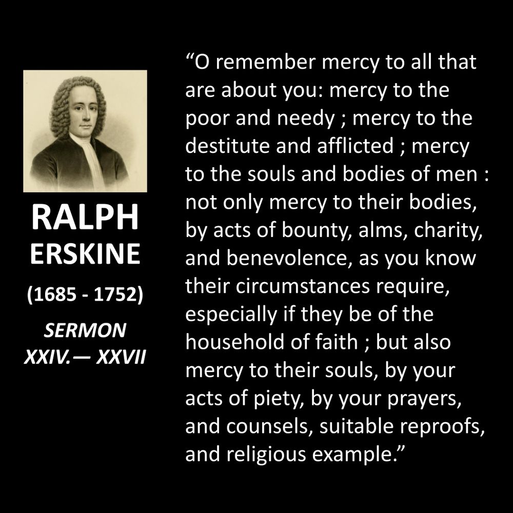RALPH ERSKINE
(1685 - 1752)
SERMON XXIV. — XXVII
"O remember mercy to all that are about you: mercy to the poor and needy ; mercy to the destitute and afflicted; mercy to the souls and bodies of men : not only mercy to their bodies, by acts of bounty, alms, charity, and benevolence, as you know their circumstances require, especially if they be of the household of faith; but also mercy to their souls, by your acts of piety, by your prayers, and counsels, suitable reproofs, and religious example."