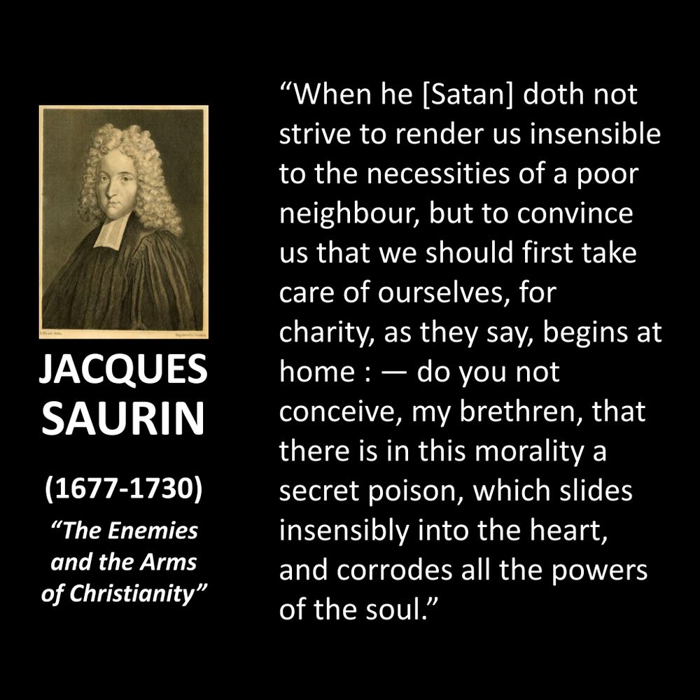 JACQUES SAURIN (1677-1730)
"The Enemies and the Arms of Christianity"
"When he [Satan] doth not strive to render us insensible to the necessities of a poor neighbour, but to convince us that we should first take care of ourselves, for charity, as they say, begins at home: — do you not conceive, my brethren, that there is in this morality a secret poison, which slides insensibly into the heart, and corrodes all the powers of the soul."