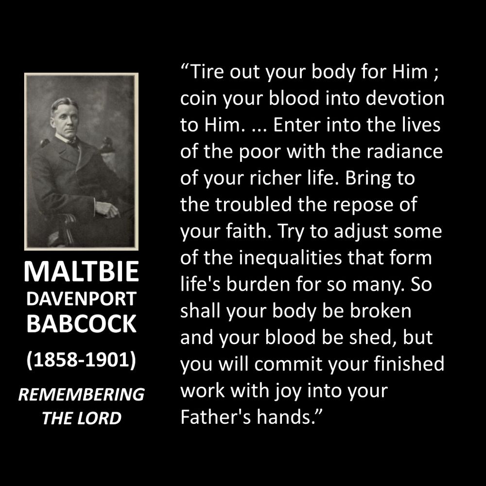 MALTBIE DAVENPORT BABCOCK
(1858-1901)
REMEMBERING THE LORD
"Tire out your body for Him ; coin your blood into devotion to Him.... Enter into the lives of the poor with the radiance of your richer life. Bring to the troubled the repose of your faith. Try to adjust some of the inequalities that form life's burden for so many. So shall your body be broken and your blood be shed, but you will commit your finished work with joy into your Father's hands."
