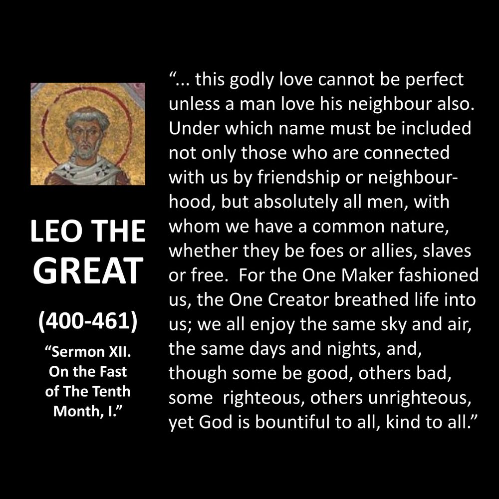 LEO THE GREAT
(400-461)
"Sermon XII. On the Fast of The Tenth Month, I."
"... this godly love cannot be perfect unless a man love his neighbour also.
Under which name must be included not only those who are connected with us by friendship or neighbour-hood, but absolutely all men, with whom we have a common nature, whether they be foes or allies, slaves or free. For the One Maker fashioned us, the One Creator breathed life into us; we all enjoy the same sky and air, the same days and nights, and, though some be good, others bad, some righteous, others unrighteous, yet God is bountiful to all, kind to all."