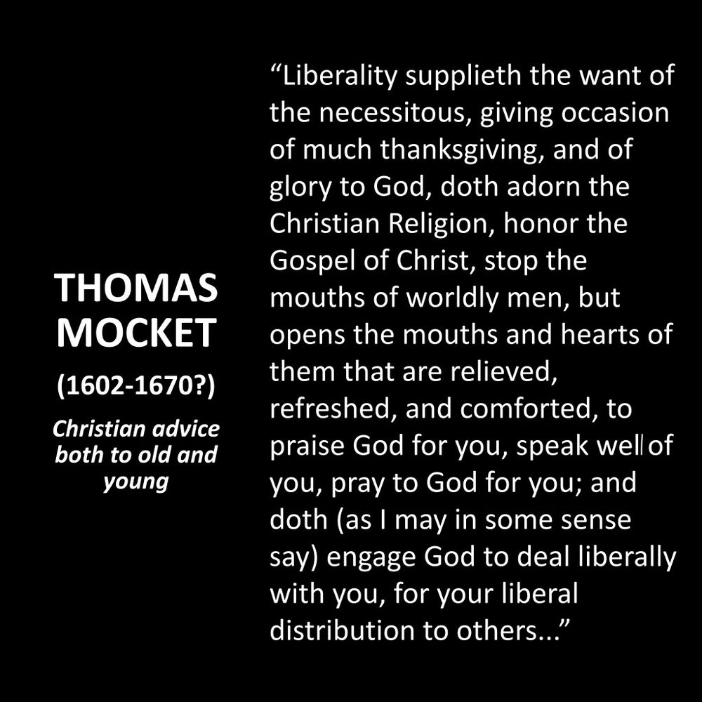 THOMAS MOCKET
(1602-1670?)
Christian advice both to old and young
"Liberality supplieth the want of the necessitous, giving occasion of much thanksgiving, and of glory to God, doth adorn the Christian Religion, honor the Gospel of Christ, stop the mouths of worldly men, but opens the mouths and hearts of them that are relieved, refreshed, and comforted, to praise God for you, speak well of you, pray to God for you; and doth (as I may in some sense say) engage God to deal liberally with you, for your liberal distribution to others..."