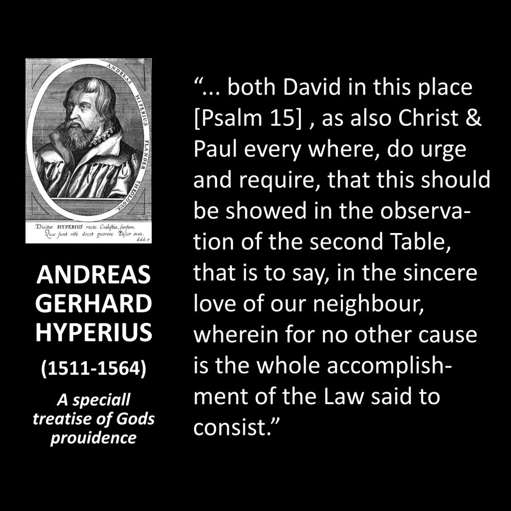 ANDREAS GERHARD HYPERIUS
(1511-1564)
A speciall treatise of Gods prouidence
“... both David in this place [Psalm 15], as also Christ & Paul every where, do urge and require, that this should be showed in the observation of the second Table, that is to say, in the sincere love of our neighbour, wherein for no other cause is the whole accomplishment of the Law said to consist."