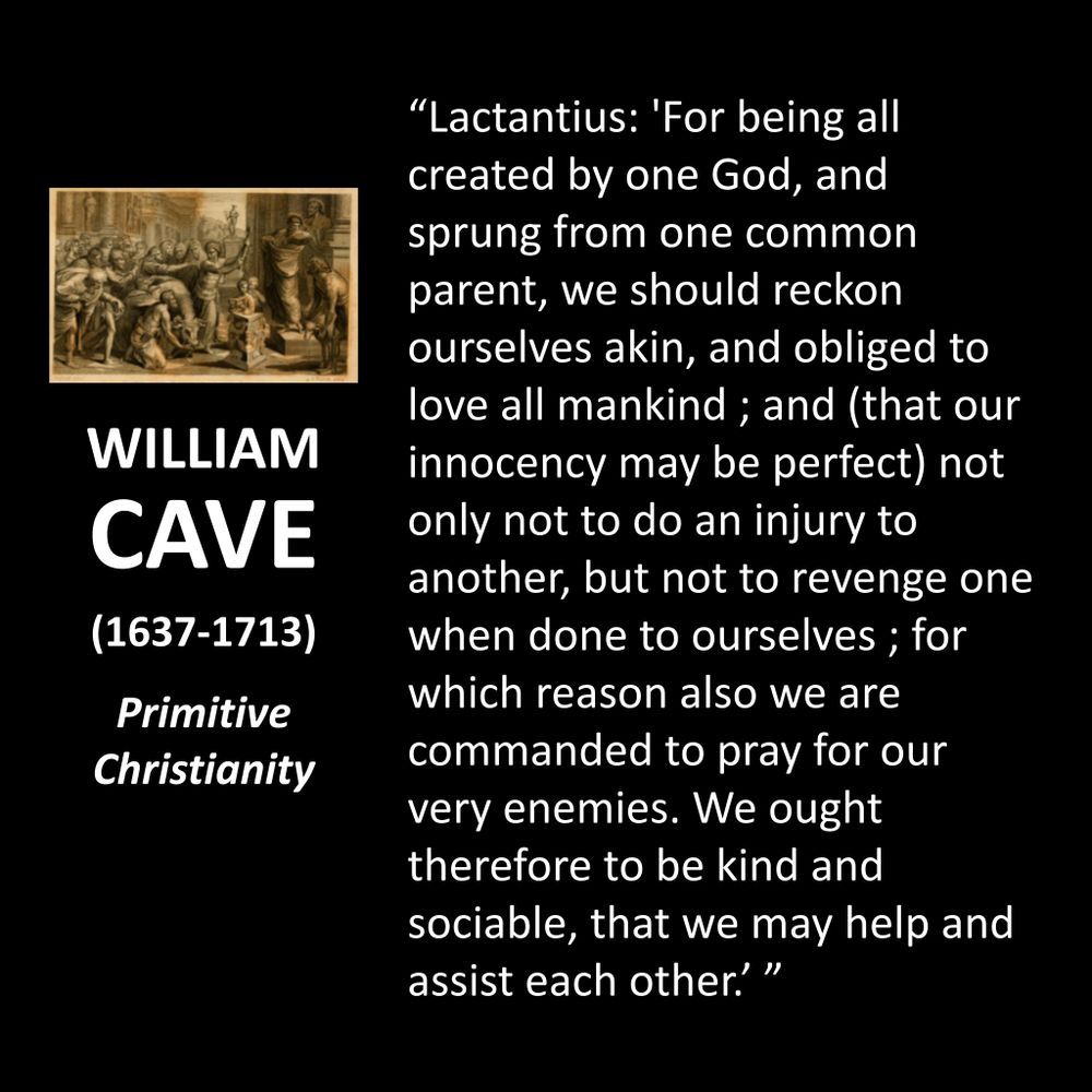 WILLIAM CAVE
(1637-1713)
Primitive Christianity
"Lactantius: 'For being all created by one God, and sprung from one common parent, we should reckon ourselves akin, and obliged to love all mankind; and (that our innocency may be perfect) not only not to do an injury to another, but not to revenge one when done to ourselves; for which reason also we are commanded to pray for our very enemies. We ought therefore to be kind and sociable, that we may help and assist each other!"