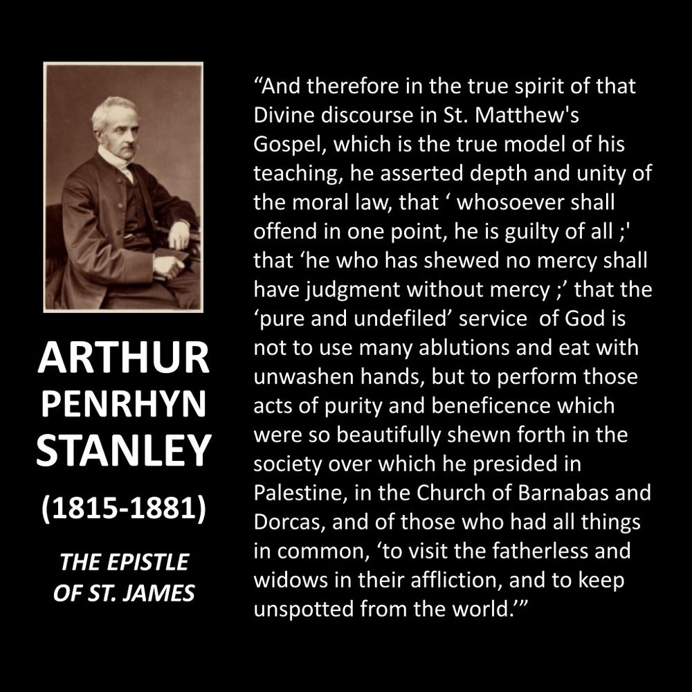 ARTHUR PENRHYN STANLEY
(1815-1881)
THE EPISTLE OF ST. JAMES
"And therefore in the true spirit of that Divine discourse in St. Matthew's Gospel, which is the true model of his teaching, he asserted depth and unity of the moral law, that ' whosoever shall offend in one point, he is guilty of all;" that 'he who has shewed no mercy shall have judgment without mercy; that the 'pure and undefiled' service of God is not to use many ablutions and eat with unwashen hands, but to perform those acts of purity and beneficence which were so beautifully shewn forth in the society over which he presided in Palestine, in the Church of Barnabas and Dorcas, and of those who had all things in common, 'to visit the fatherless and widows in their affliction, and to keep unspotted from the world.'"
