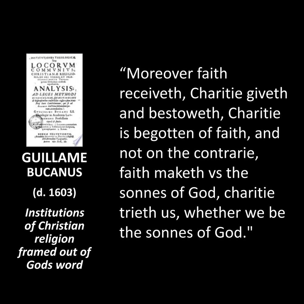 GUILLAME BUCANUS (d. 1603)
Institutions of Christian religion framed out of Gods word
"Moreover faith receiveth, Charitie giveth and bestoweth, Charitie is begotten of faith, and not on the contrarie, faith maketh vs the sonnes of God, charitie trieth us, whether we be the sonnes of God."