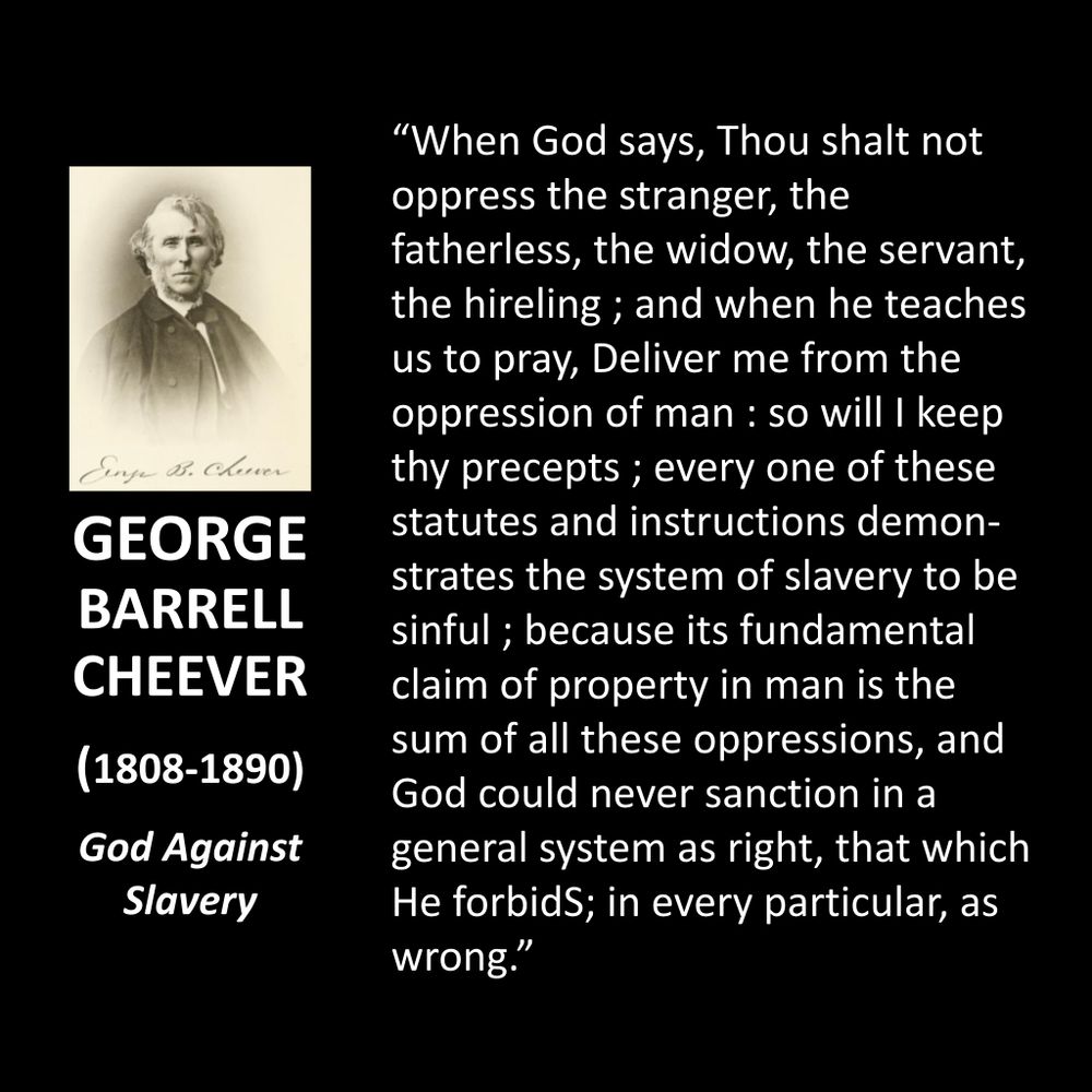GEORGE BARRELL CHEEVER
(1808-1890)
God Against Slavery
"When God says, Thou shalt not oppress the stranger, the fatherless, the widow, the servant, the hireling ; and when he teaches us to pray, Deliver me from the oppression of man : so will I keep thy precepts; every one of these statutes and instructions demonstrates the system of slavery to be sinful; because its fundamental claim of property in man is the sum of all these oppressions, and God could never sanction in a general system as right, that which He forbidS; in every particular, as wrong."