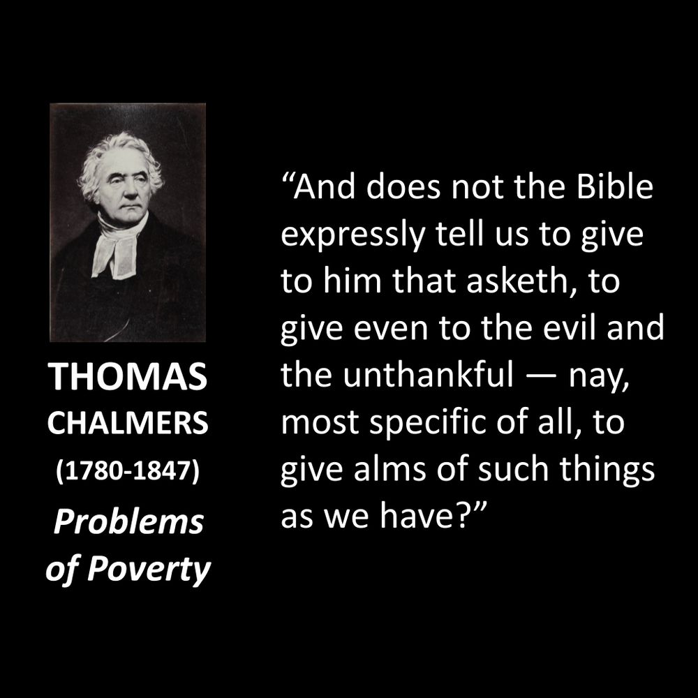 THOMAS CHALMERS
(1780-1847)
Problems of Poverty
“And does not the Bible expressly tell us to give to him that asketh, to give even to the evil and the unthankful — nay, most specific of all, to give alms of such things as we have?”