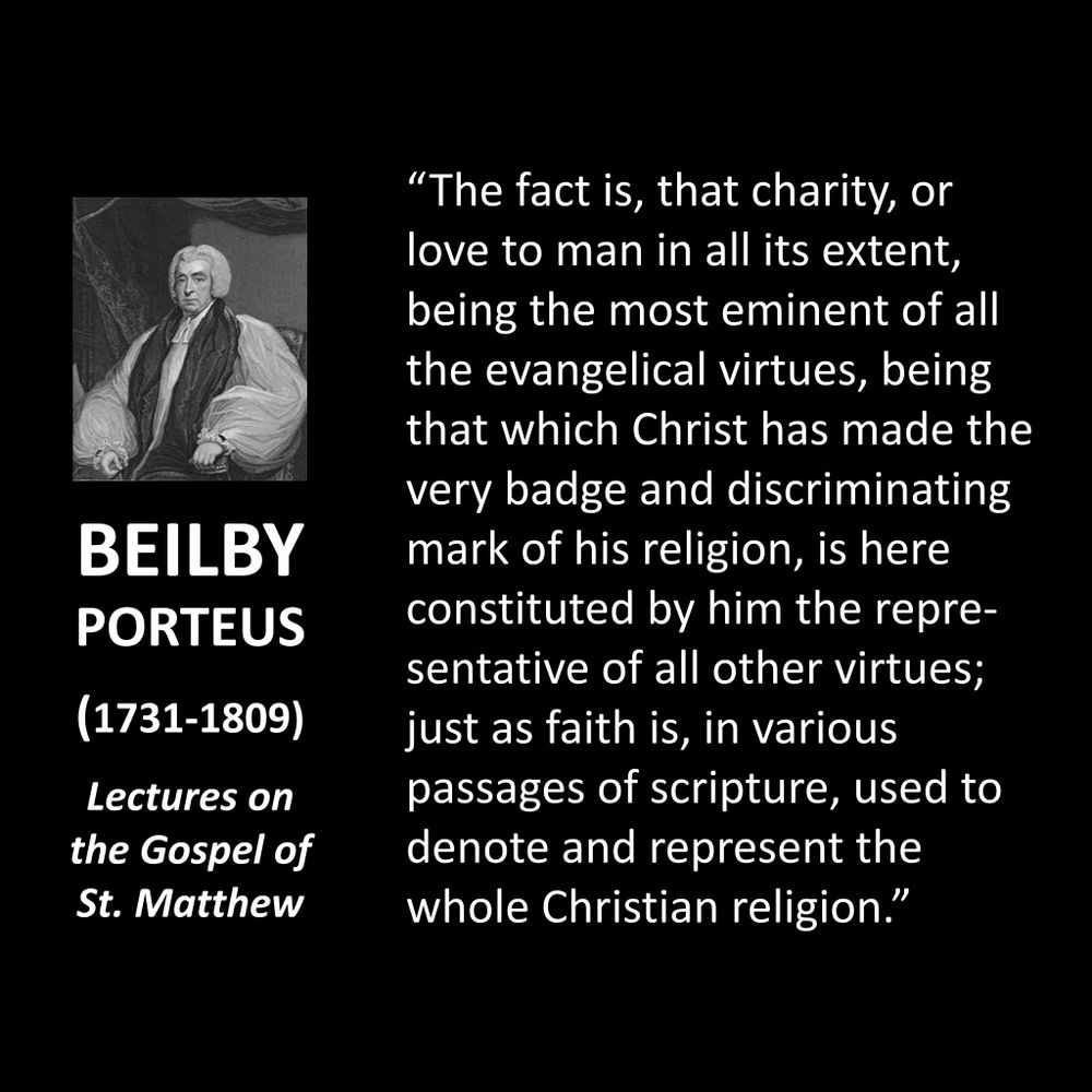 BEILBY PORTEUS
(1731-1809)
Lectures on the Gospel of St. Matthew
"The fact is, that charity, or love to man in all its extent, being the most eminent of all the evangelical virtues, being that which Christ has made the very badge and discriminating mark of his religion, is here constituted by him the representative of all other virtues; just as faith is, in various passages of scripture, used to denote and represent the whole Christian religion."