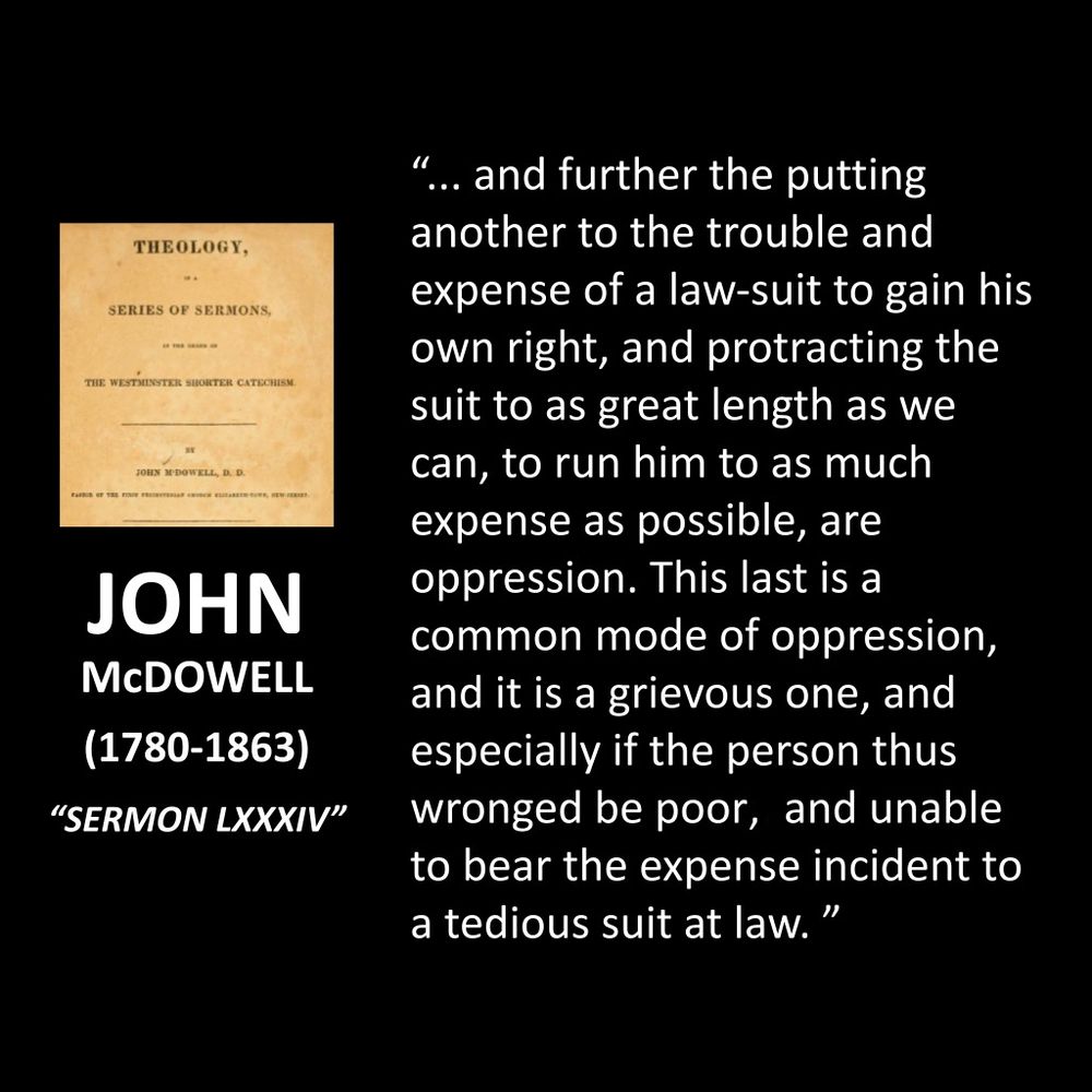 JOHN MCDOWELL
(1780-1863)
"SERMON LXXXIV"
.. and further the putting another to the trouble and expense of a law-suit to gain his own right, and protracting the suit to as great length as we can, to run him to as much expense as possible, are oppression. This last is a common mode of oppression, and it is a grievous one, and especially if the person thus wronged be poor, and unable to bear the expense incident to a tedious suit at law."