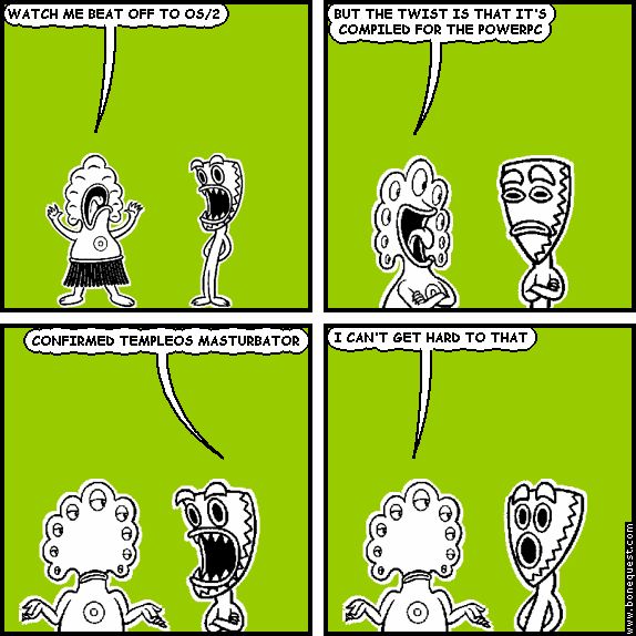pants: WATCH ME BEAT OFF TO OS/2
pants: BUT THE TWIST IS THAT IT'S COMPILED FOR THE POWERPC
deuce: CONFIRMED TEMPLEOS MASTURBATOR
pants: I CAN'T GET HARD TO THAT
