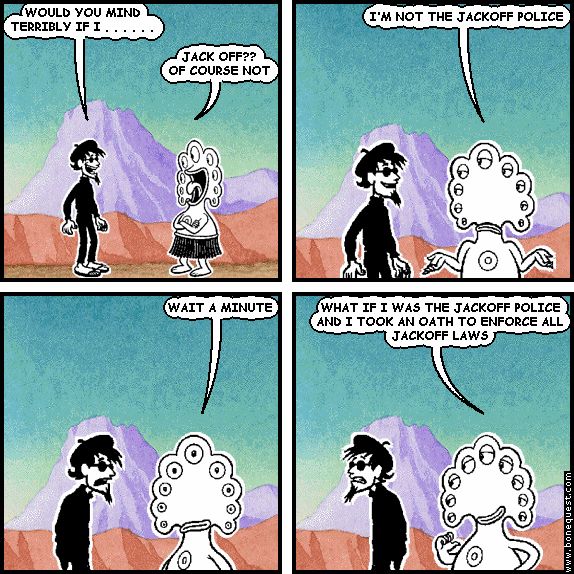 spigot: WOULD YOU MIND TERRIBLY IF I . . . . . .
pants: JACK OFF?? OF COURSE NOT
pants: I'M NOT THE JACKOFF POLICE
pants: WAIT A MINUTE
pants: WHAT IF I WAS THE JACKOFF POLICE AND I TOOK AN OATH TO ENFORCE ALL JACKOFF LAWS