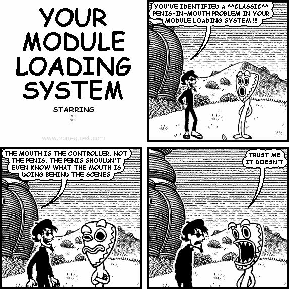 spigot: YOU'VE IDENTIFIED A **CLASSIC** PENIS-IN-MOUTH PROBLEM IN YOUR MODULE LOADING SYSTEM !!!
spigot: THE MOUTH IS THE CONTROLLER, NOT THE PENIS. THE PENIS SHOULDN'T EVEN KNOW WHAT THE MOUTH IS DOING BEHIND THE SCENES
deuce: TRUST ME IT DOESN'T