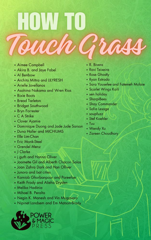 The complete list of contributors to HOW TO TOUCH GRASS, in alphabetical order: Aimee Campbell, Akira B. and Jaye Fabel, Al Benbow, Archita Mittra and LILYRESH, Arielle Jovellanos, Asahina Nakama and Wren Rios, Bixie Boots, Bread Tarleton, Bridget Southwood, Bryn Forrester, C A Strike, Clover Ajamie, Dominique Duong and Jade Jude Sarson, Duna Haller and MICHIUMS, Elle Lim-Chan, Eric Monk-Steel, Grendel Menz, J Clarke, j guth and Hanna Oliver, Joamette Gil and Alberth Chacon Salas, Joan Zahra Dark and Han Olliver, Junoro and bat cities, Kamiab Ghorbanpour and Pareefae, Keith Frady and Alieha Dryden, Melika Hadinia, Mihael B. Peralta, Negin K. Manesh and Vin Mugavero, Nipinet Landsem and Em Matson-Brady, R. Bivens, Ravi Teixeira, Rose Ghostly, Ryan Estrada, Sara Yousefee and Fatemeh Molaie, Scarlet Wings Kaili, sen holiday, SharpiBees, Shay Commander, Sofia Lesage, soupfuzz, Stef Koehler, Tuu, Wendy Xu, and Zareen Choudhury.