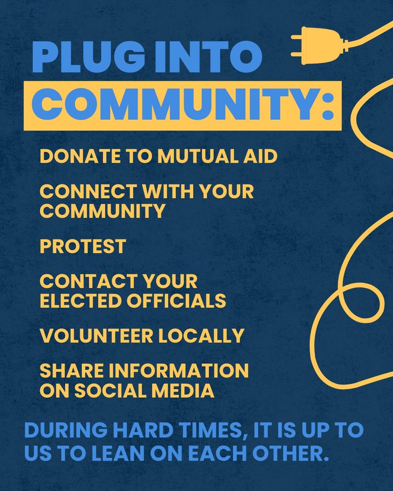 A dark blue graphic with an image of a yellow power cord. The graphic reads as follows:

Plug into community: 

Donate to mutual aid
Connect with your community
Protest
Contact your elected officials
Volunteer locally
Share information on social media

During hard times, it is up to us to lean on each other. 