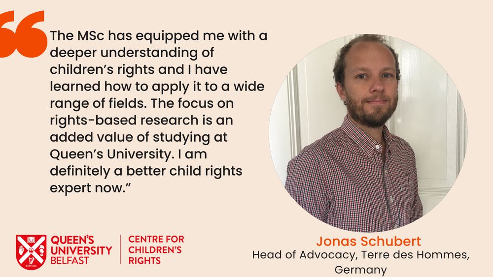 Image of Jonas Schubert, Head of Advocacy Terre des Hommes with testimonial -The MSc has equipped me with a deeper understanding of children's rights and I have learned how to apply it to a wide range of fields. The focus on rights-based research is an added value of studying at Queen's University. I am definitely a better child rights expert now.