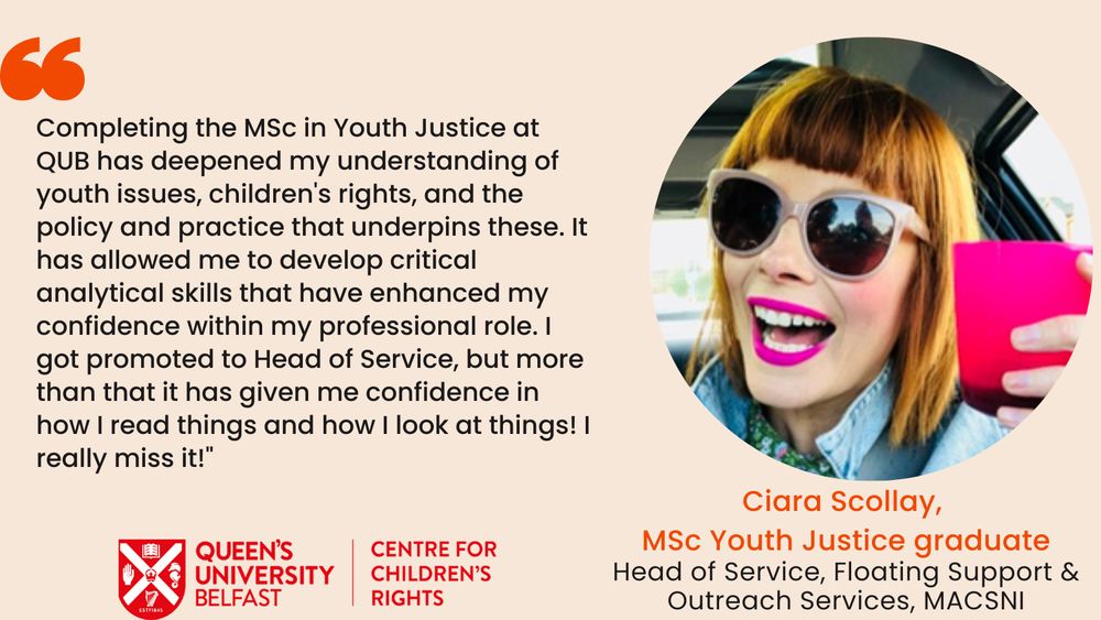 Image of a past student with a testimonial reading: "Completing the MSc in Youth Justice at QUB has deepened my understanding of youth issues, children's rights, and the policy and practice that underpins these. It has allowed me to develop critical analytical skills that have enhanced my confidence within my professional role. I got promoted to Head of Service, but more than that it has given me confidence in how I read things and how I look at things! I really miss it!"