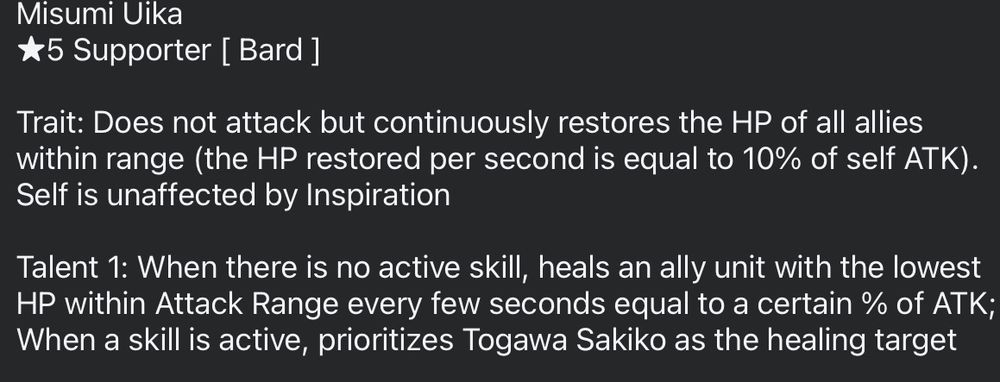 "Misumi Uika
*5 Supporter [ Bard ]

Trait: Does not attack but continuously restores the HP of all allies within range (the HP restored per second is equal to 10% of self ATK). Self is unaffected by Inspiration

Talent 1: When there is no active skill, heals an ally unit with the lowest HP within Attack Range every few seconds equal to a certain % of ATK; When a skill is active, prioritizes Togawa Sakiko as the healing target"