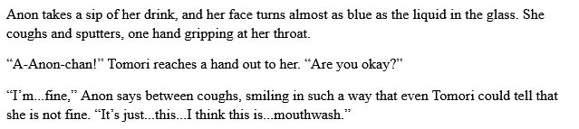 Anon takes a sip of her drink, and her face turns almost as blue as the liquid in the glass. She coughs and sputters, one hand gripping at her throat.

“A-Anon-chan!” Tomori reaches a hand out to her. “Are you okay?”

“I’m...fine,” Anon says between coughs, smiling in such a way that even Tomori could tell that she is not fine. “It’s just...this...I think this is...mouthwash.”
