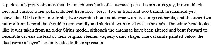 Up close it’s pretty obvious that this mech was built of scavenged parts. Its armor is grey, brown, black, red, and various other colors. Its feet have four “toes,” two in front and two behind, mechanical yet claw-like. Of its other four limbs, two resemble humanoid arms with five-fingered hands, and the other two jutting from behind the shoulders are spindly and skeletal, with tri-claws at the ends. The white head looks like it was taken from an older Sirius model, although the antennae have been altered and bent forward to resemble cat ears instead of their original sleeker, vaguely canid shape. The cat smile painted below the dual camera “eyes” certainly adds to the impression.