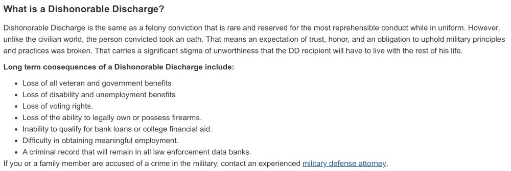 Long term consequences of a Dishonorable Discharge include:

Loss of all veteran and government benefits
Loss of disability and unemployment benefits
Loss of voting rights.
Loss of the ability to legally own or possess firearms.
Inability to qualify for bank loans or college financial aid.
Difficulty in obtaining meaningful employment.
A criminal record that will remain in all law enforcement data banks.
If you or a family member are accused of a crime in the military, contact an experienced military defense attorney.