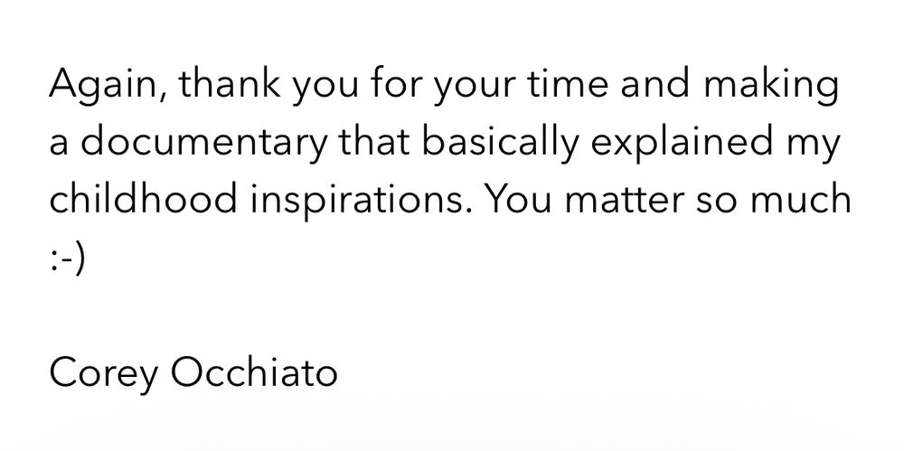 Again, thank you for your time and making a documentary that basically explained my childhood inspirations. You matter so much
Corey Occhiato