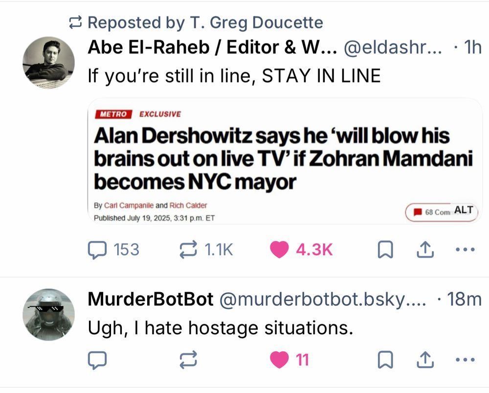 Screenshot of my feed. Two posts, serendipitously together:

1. Abe El-Raheb: “if you’re still in line, STAY IN LINE. w/screenshot of NYPost headline ‘Alan Dershowitz says he will blow his brains out on live tv if Mandani elected’

2. MuderbotBot: ugh, I hate hostage situations.