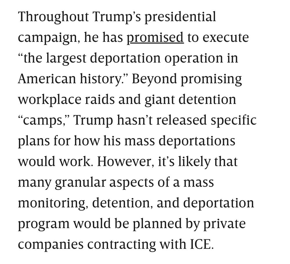 Throughout Trump’s presidential campaign, he has promised to execute “the largest deportation operation in American history.” Beyond promising workplace raids and giant detention “camps,” Trump hasn’t released specific plans for how his mass deportations would work. However, it’s likely that many granular aspects of a mass monitoring, detention, and deportation program would be planned by private companies contracting with ICE.