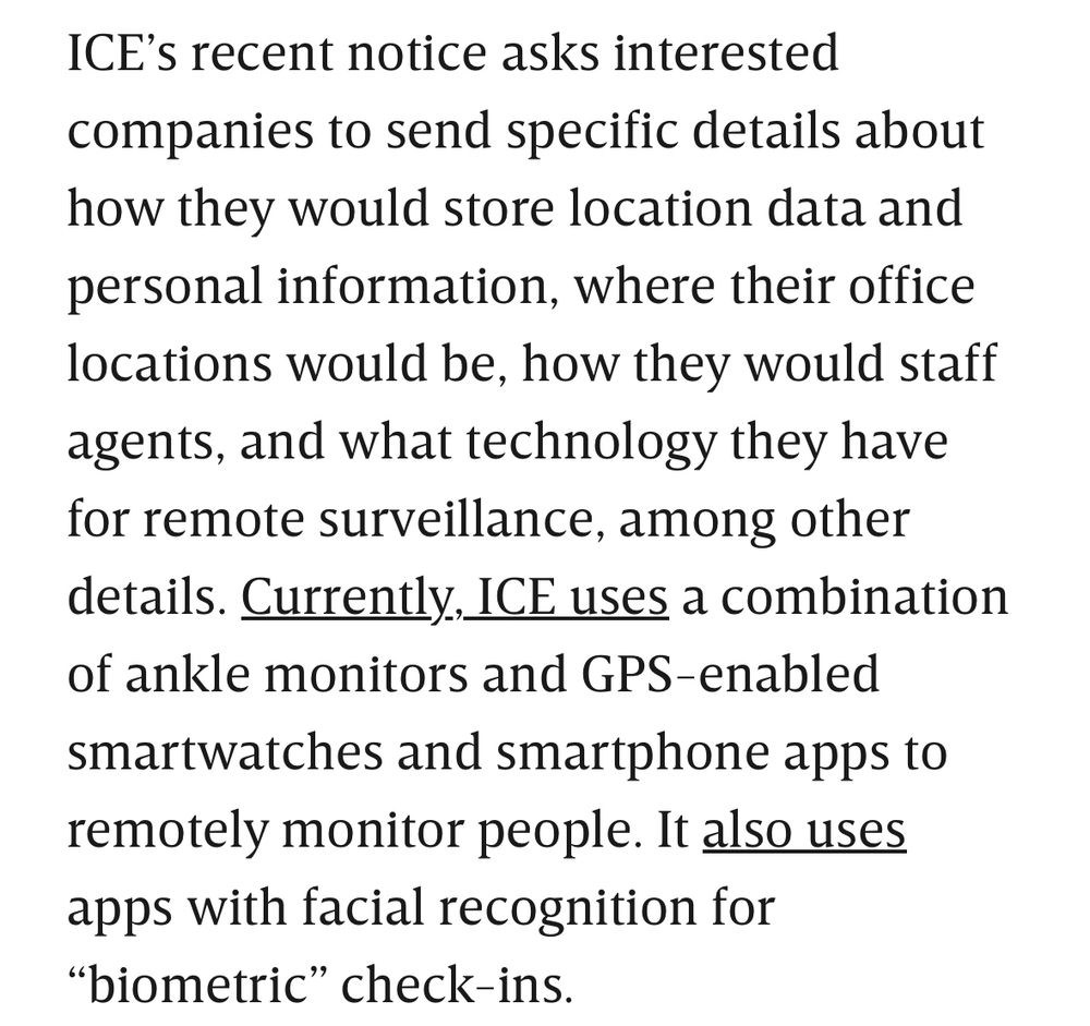 ICE’s recent notice asks interested companies to send specific details about how they would store location data and personal information, where their office locations would be, how they would staff agents, and what technology they have for remote surveillance, among other details. Currently, ICE uses a combination of ankle monitors and GPS-enabled smartwatches and smartphone apps to remotely monitor people. It also uses apps with facial recognition for “biometric” check-ins.