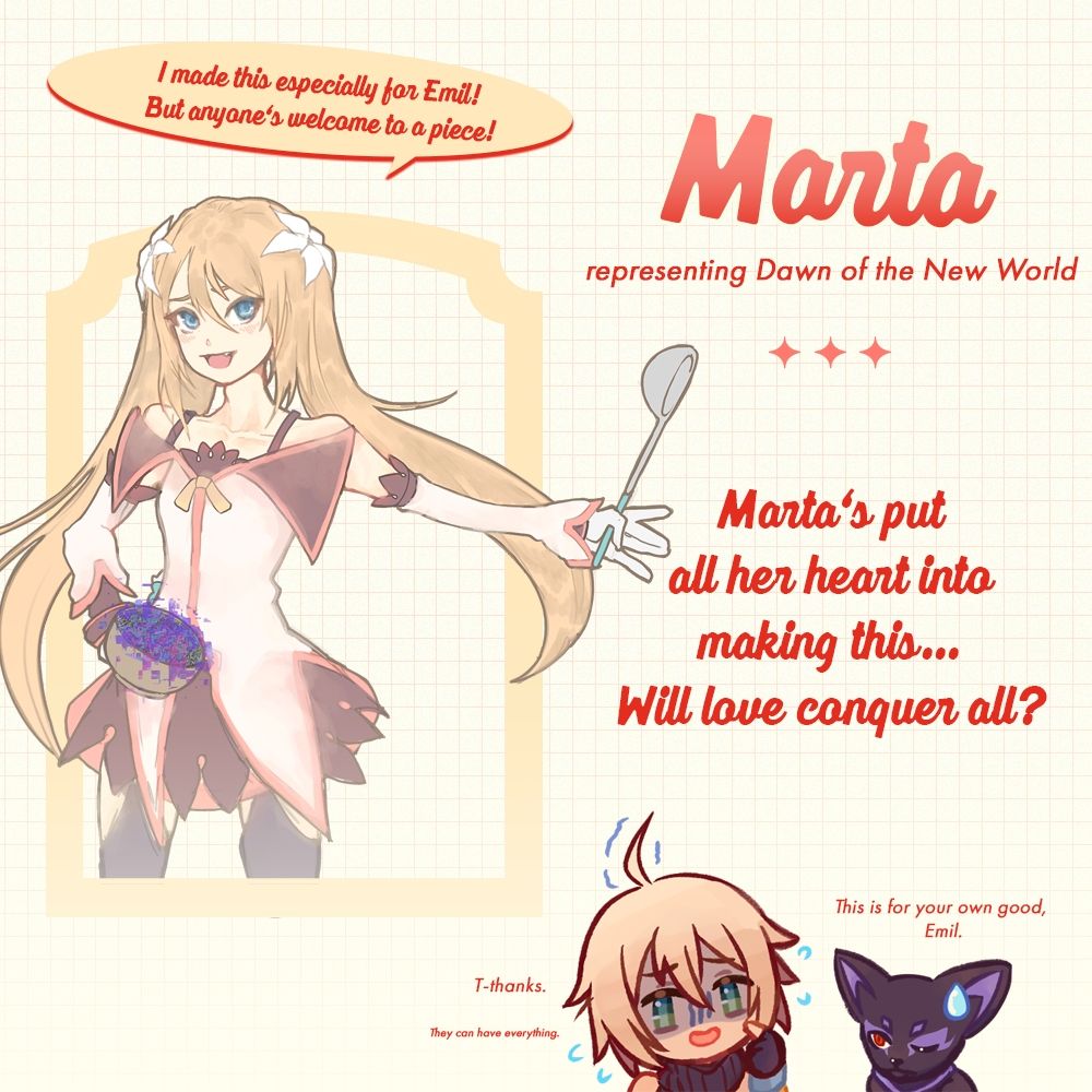 On the left is a half-body illustration of Marta from Tales of Symphonia: Dawn of the New World, holding a pot covered in purple ingredients. Her left hand is stretched out and holding a ladle.

Above her, the speech bubble reads: I made this especially for Emil! But anyone's welcome to a piece!

To the right, in red: Marta
Underneath in smaller font: representing Dawn of the New World

The caption to the right reads: Marta's put all her heart into making this... Will love conquer all?

To the bottom are two chibis of Emil and Tenebrae.

Emil (sweating in fear): T-thanks.
(In a smaller voice) They can have everything.

Tenebrae: This is for your own good, Emil...