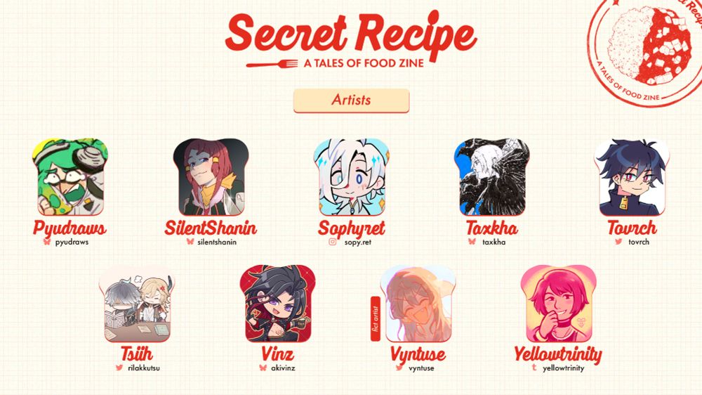 Title: Secret Recipe (in red)
Subtitle, in a smaller font: A Tales of Food Zine

Header: Artists

A stamp of a mabo curry rice in red can be seen at the top right of the graphic.

Two rows of profile pictures are laid neatly in four columns in the shape of a toast.

Top Row:
@pyudraws.bsky.social @silentshanin.bsky.social @sophyret.bsky.social @/tovrch (twitter)

Bottom Row:
@tsiih.bsky.social @akivinz.bsky.social @vyntuse.bsky.social @yellowtrinity.bsky.social 