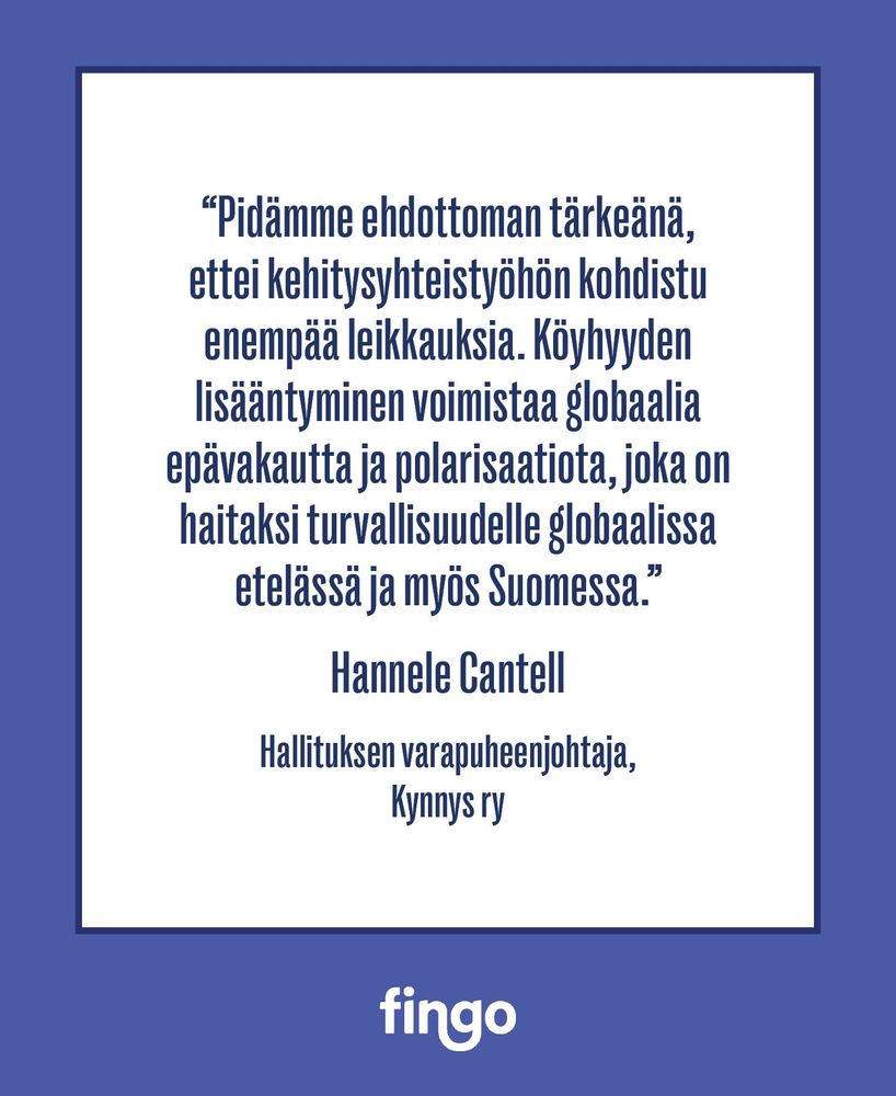 ”Pidämme ehdottoman tärkeänä, ettei kehitysyhteistyöhön kohdistu enempää leikkauksia. Köyhyyden lisääntyminen voimistaa globaalia epävakautta ja polarisaatiota, joka on haitaksi turvallisuudelle globaalissa etelässä ja myös Suomessa.”