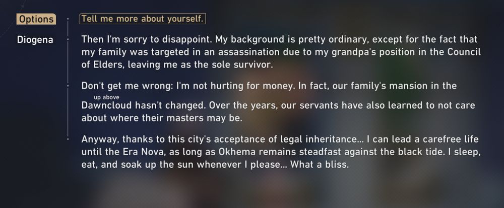 Tell me more about yourself.

DIogena: Then I'm sorry to disappoint. My background is pretty ordinary, except for the fact that my family was targeted in an assassination due to my grandpa's position in the Council
of Elders, leaving me as the sole survivor.

Don't get me wrong: I'm not hurting for money. In fact, our family's mansion in the Dawncloud hasn't changed. Over the years, our servants have also learned to not care about where their masters may be.
Anyway, thanks to this city's acceptance of legal inheritance... I can lead a carefree lifeuntil the Era Nova, as long as Okhema remains steadfast against the black tide. I sleep, eat, and soak up the sun whenever I please... What a bliss.