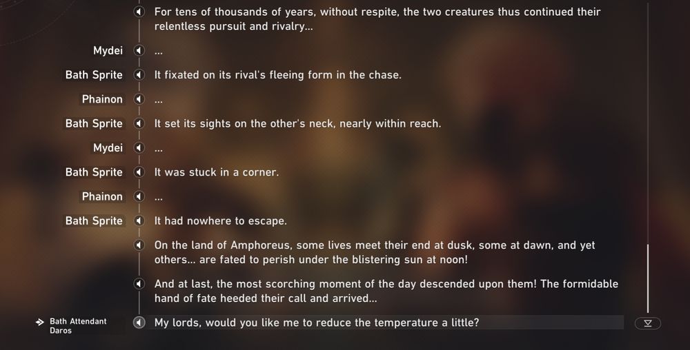Bath Sprite: For tens of thousands of years, without respite, the two creatures thus continued their relentless pursuit and rivalry

Mydei: ...

Bath Sprite: It fixated on its rival's fleeing form in the chase.

Phainon: ...

Bath Sprite: It set its sights on the other's neck, nearly within reach.

Mydei: ...

Bath Sprite: It was stuck in a corner.

Phainon: ...

Bath Sprite: It had nowhere to escape.
Bath Sprite:  On the land of Amphoreus, some lives meet their end at dusk, some at dawn, and yet others... are fated to perish under the blistering sun at noon!

Bath Sprite: And at last, the most scorching moment of the day descended upon them! The formidable hand of fate heeded their call and arrived...

Bath Attendant Daros: My lords, would you like me to reduce the temperature a little?