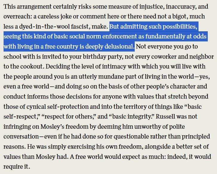 "This arrangement certainly risks some measure of injustice, inaccuracy, and overreach: a careless joke or comment here or there need not a bigot, much less a dyed-in-the-wool fascist, make. But admitting such possibilities, seeing this kind of basic social norm enforcement as fundamentally at odds with living in a free country is deeply delusional. Not everyone you go to school with is invited to your birthday party, not every coworker and neighbor to the cookout. Deciding the level of intimacy with which you will live with the people around you is an utterly mundane part of living in the world—yes, even a free world—and doing so on the basis of other people’s character and conduct informs those decisions for anyone with values that stretch beyond those of cynical self-protection and into the territory of things like “basic self-respect,” “respect for others,” and “basic integrity.” Russell was not infringing on Mosley’s freedom by deeming him unworthy of polite conversation—even if he had done so for questionable rather than principled reasons. He was simply exercising his own freedom, alongside a better set of values than Mosley had. A free world would expect as much: indeed, it would require it."