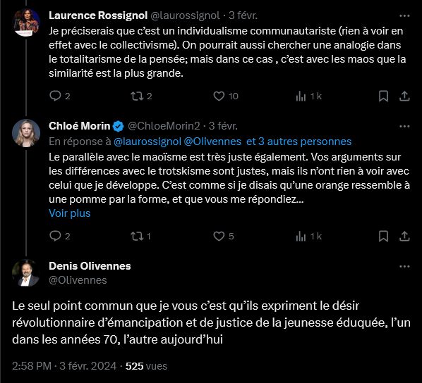 Twitter
Laurence Rossignol
@laurossignol
Je préciserais que c’est un individualisme communautariste (rien à voir en effet avec le collectivisme). On pourrait aussi chercher une analogie dans le totalitarisme de la pensée; mais dans ce cas , c’est avec les maos que la similarité est la plus grande.

Chloé Morin
@ChloeMorin2
Le parallèle avec le maoïsme est très juste également. Vos arguments sur les différences avec le trotskisme sont justes, mais ils n’ont rien à voir avec celui que je développe. C’est comme si je disais qu’une orange ressemble à une pomme par la forme, et que vous me répondiez qu’elles sont au contraire différentes par la couleur. Les deux ne s’invalident pas forcément.

Denis Olivennes
@Olivennes
Le seul point commun que je vous c’est qu’ils expriment le désir révolutionnaire d’émancipation et de justice de la jeunesse éduquée, l’un dans les années 70, l’autre aujourd’hui