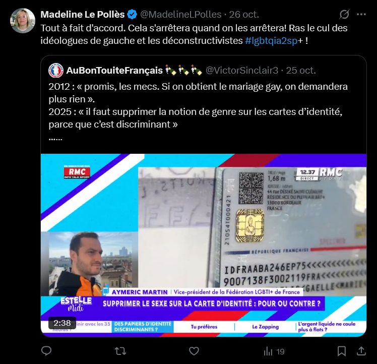 Screen Twitter
Madeline Le Pollès
@MadelineLPolles
·
26 oct.
Tout à fait d'accord. Cela s'arrêtera quand on les arrêtera! Ras le cul des idéologues de gauche et les déconstructivistes #lgbtqia2sp+ !
Tweet cité
AuBonTouiteFrançais 🍾🍾🍾
@VictorSinclair3
2012 : « promis, les mecs. Si on obtient le mariage gay, on demandera plus rien ».
2025 : « il faut supprimer la notion de genre sur les cartes d’identité, parce que c’est discriminant »