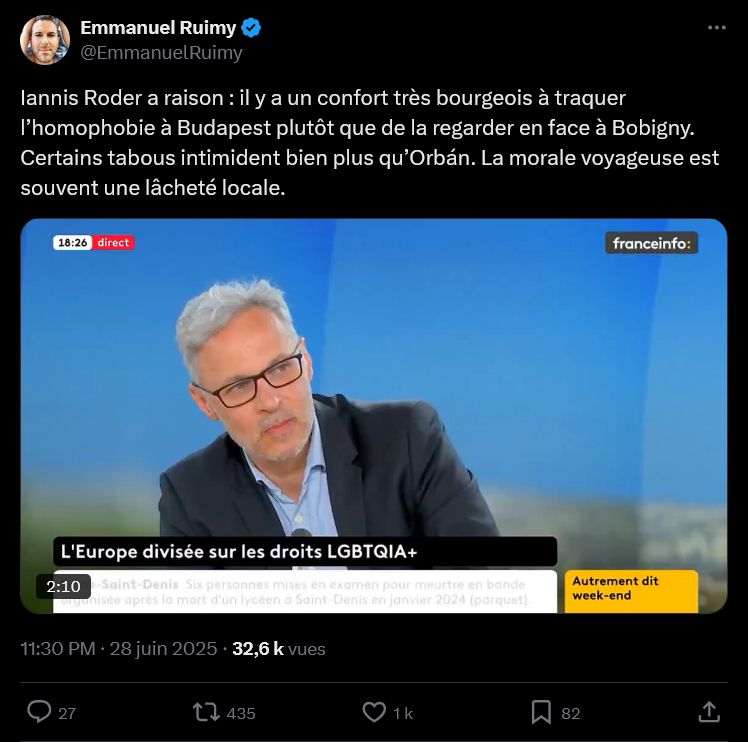 Screen Twitter

Emmanuel Ruimy
@EmmanuelRuimy
Iannis Roder a raison : il y a un confort très bourgeois à traquer l’homophobie à Budapest plutôt que de la regarder en face à Bobigny. Certains tabous intimident bien plus qu’Orbán. La morale voyageuse est souvent une lâcheté locale.