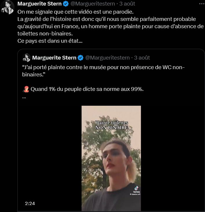 Screen Twitter

Marguerite Stern
@Margueritestern
·
3 août
On me signale que cette vidéo est une parodie.
La gravité de l'histoire est donc qu'il nous semble parfaitement probable qu'aujourd'hui en France, un homme porte plainte pour cause d'absence de toilettes non-binaires.
Ce pays est dans un état...

Tweet cité :
Marguerite Stern
@Margueritestern
“J’ai porté plainte contre le musée pour non présence de WC non-binaires.”

🧑🏼‍🎤 Quand 1% du peuple dicte sa norme aux 99%. 