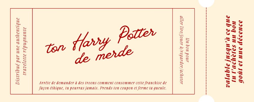 Un coupon-cadeau.
"Un bon pour aller lire/jouer à/regarder/acheter ton Harry Potter de merde. Arrête de demander à des troons comment consommer cette franchise de façon éthique, tu pourras jamais. Prends ton coupon et ferme ta gueule. Distribué par une authentique travelotte répugnante. Valable jusqu'à ce que tu achètes un bon goût et une décence"